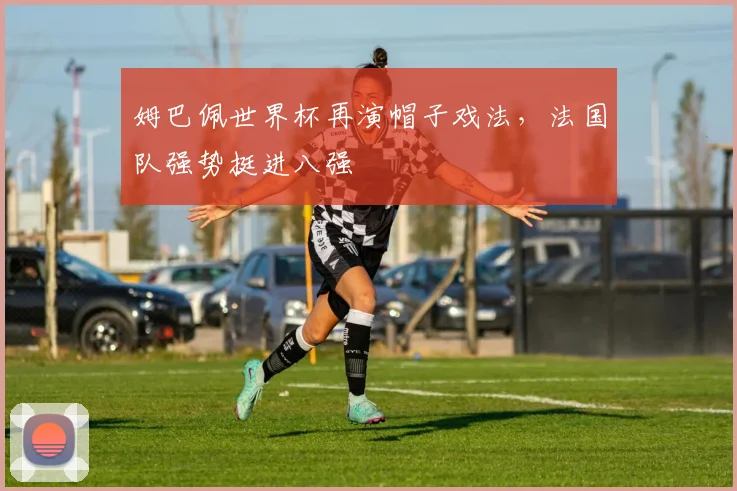 姆巴佩世界杯再演帽子戏法,法国队强势挺进八强